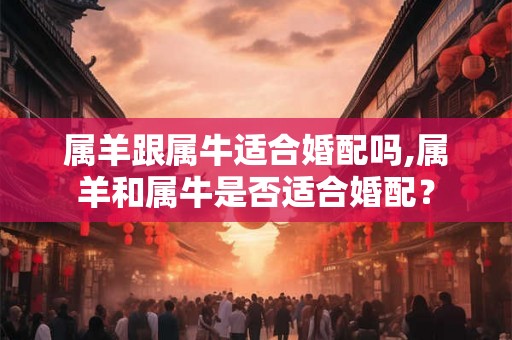 属羊跟属牛适合婚配吗,属羊和属牛是否适合婚配？