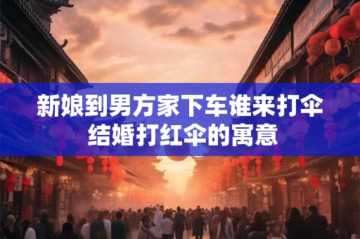 新娘到男方家下车谁来打伞 结婚打红伞的寓意