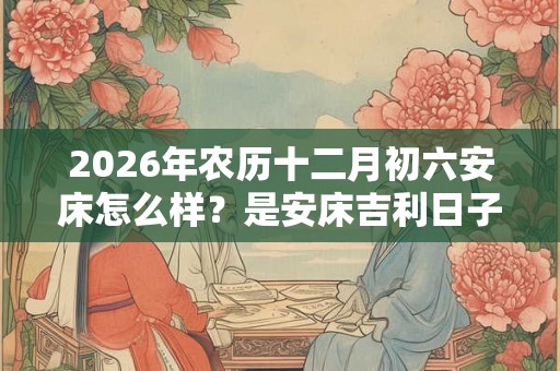 2026年农历十二月初六安床怎么样？是安床吉利日子吗？