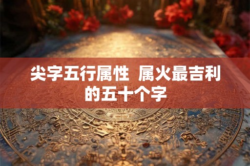 尖字五行属性 属火最吉利的五十个字 尖字五行属性 属火最吉利的五十个字