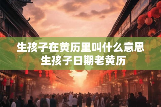 生孩子在黄历里叫什么意思 生孩子日期老黄历 生孩子在黄历里叫什么意思 生孩子日期老黄历