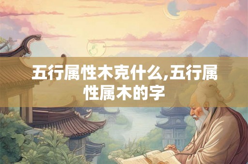 五行属性木克什么,五行属性属木的字 五行属性木克什么,五行属性属木的字