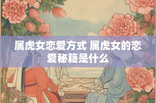 属虎女恋爱方式 属虎女的恋爱秘籍是什么 属虎女恋爱方式 属虎女的恋爱秘籍是什么