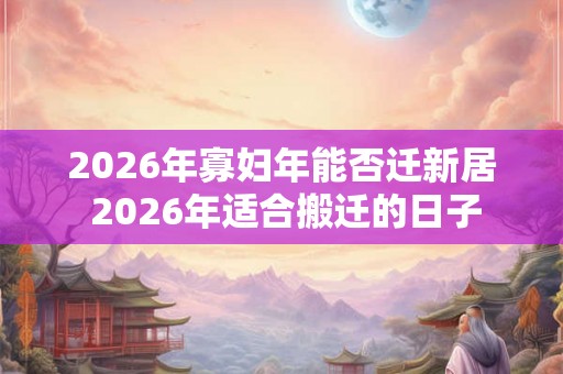 2026年寡妇年能否迁新居 2026年适合搬迁的日子 2026年寡妇年能否迁新居 2026年适合搬迁的日子