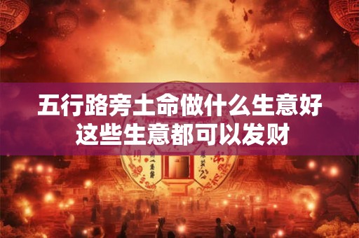 五行路旁土命做什么生意好 这些生意都可以发财 五行路旁土命做什么生意好 这些生意都可以发财