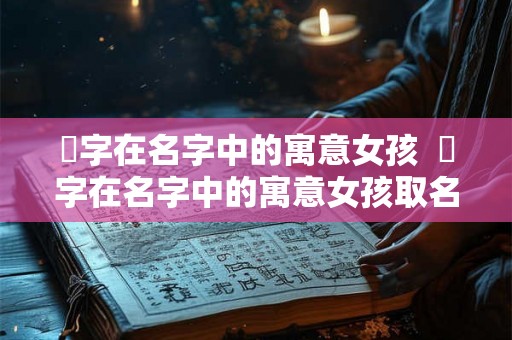 晞字在名字中的寓意女孩  晞字在名字中的寓意女孩取名