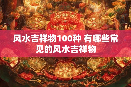 风水吉祥物100种 有哪些常见的风水吉祥物