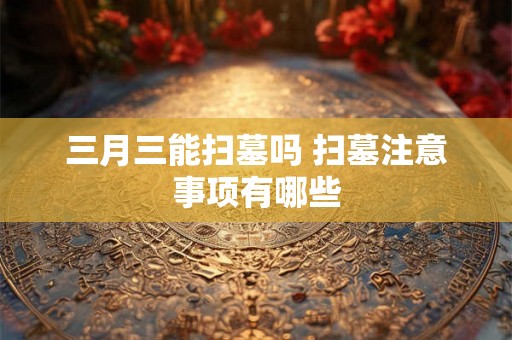 三月三能扫墓吗 扫墓注意事项有哪些 三月三能扫墓吗 扫墓注意事项有哪些