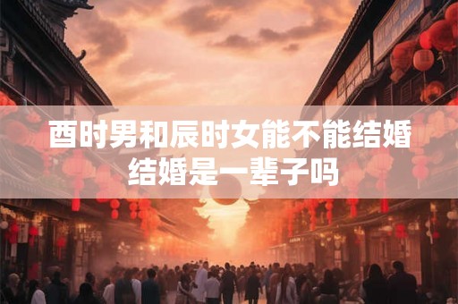 酉时男和辰时女能不能结婚 结婚是一辈子吗