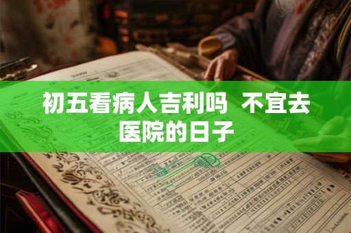 初五看病人吉利吗  不宜去医院的日子