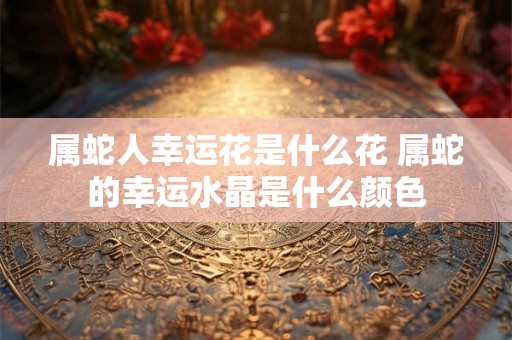 属蛇人幸运花是什么花 属蛇的幸运水晶是什么颜色
