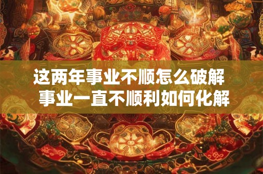 这两年事业不顺怎么破解  事业一直不顺利如何化解