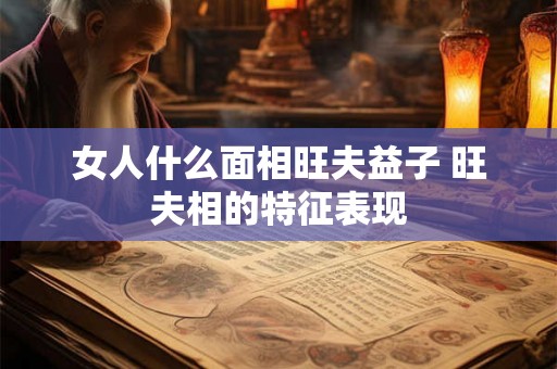 女人什么面相旺夫益子 旺夫相的特征表现 女人什么面相旺夫益子 旺夫相的特征表现