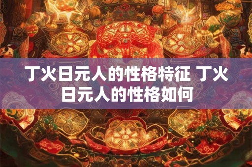 丁火日元人的性格特征 丁火日元人的性格如何 丁火日元人的性格特征 丁火日元人的性格如何