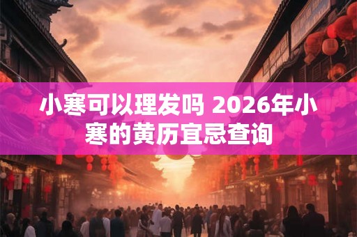 小寒可以理发吗 2026年小寒的黄历宜忌查询