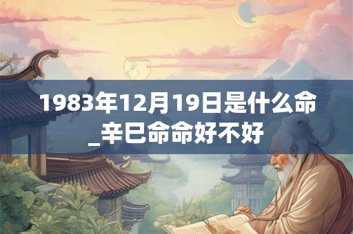 1983年12月19日是什么命_辛巳命命好不好 1983年12月19日是什么命_辛巳命命好不好