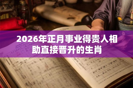 2026年正月事业得贵人相助直接晋升的生肖 2026年正月事业得贵人相助直接晋升的生肖