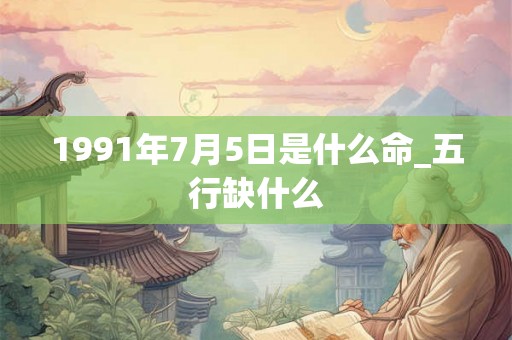 1991年7月5日是什么命_五行缺什么 1991年7月5日是什么命_五行缺什么