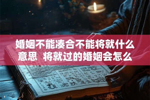 婚姻不能凑合不能将就什么意思 将就过的婚姻会怎么样 婚姻不能凑合不能将就什么意思 将就过的婚姻会怎么样