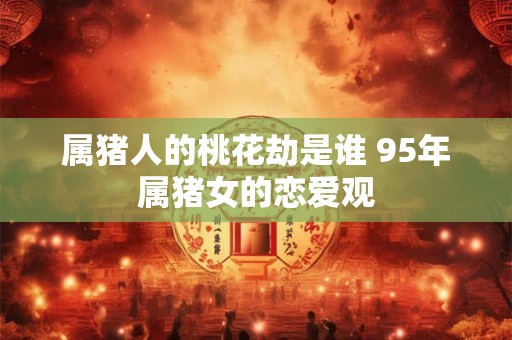 属猪人的桃花劫是谁 95年属猪女的恋爱观