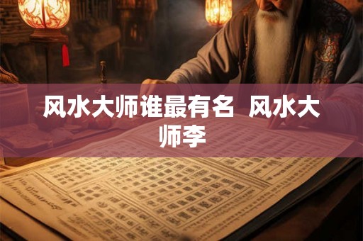 风水大师谁最有名 风水大师李 风水大师谁最有名 风水大师李