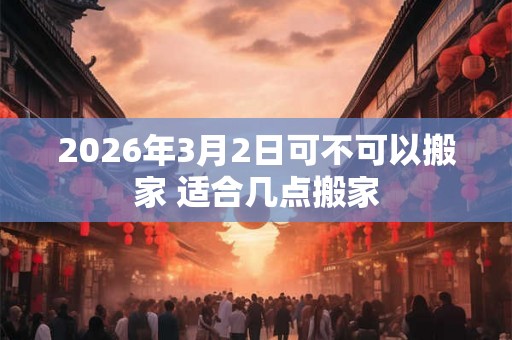 2026年3月2日可不可以搬家 适合几点搬家