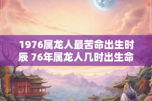 1976属龙人最苦命出生时辰 76年属龙人几时出生命苦