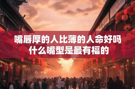 嘴唇厚的人比薄的人命好吗 什么嘴型是最有福的