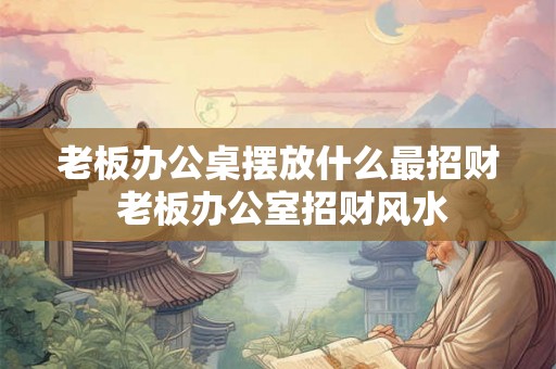 老板办公桌摆放什么最招财 老板办公室招财风水
