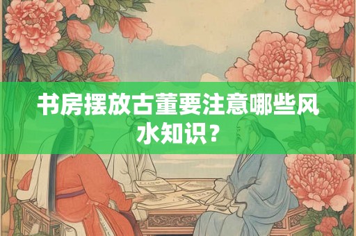 书房摆放古董要注意哪些风水知识？