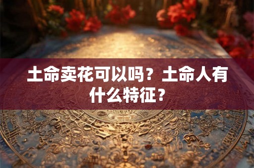 土命卖花可以吗?土命人有什么特征? 土命卖花可以吗?土命人有什么特征?