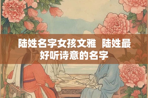 陆姓名字女孩文雅  陆姓最好听诗意的名字