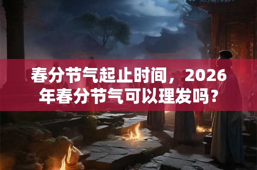 春分节气起止时间，2026年春分节气可以理发吗？