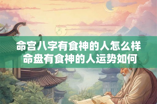 命宫八字有食神的人怎么样 命盘有食神的人运势如何 命宫八字有食神的人怎么样 命盘有食神的人运势如何
