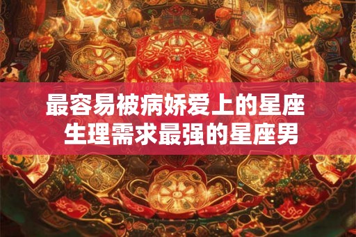 最容易被病娇爱上的星座  生理需求最强的星座男