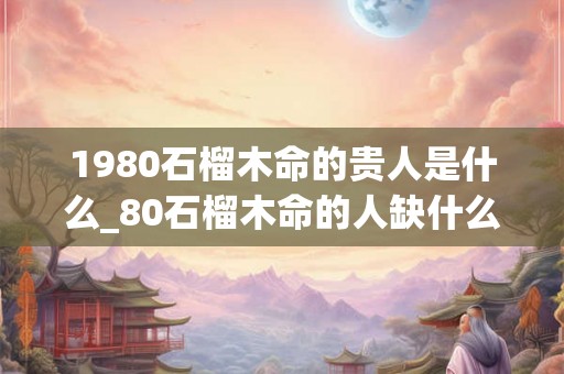 1980石榴木命的贵人是什么_80石榴木命的人缺什么
