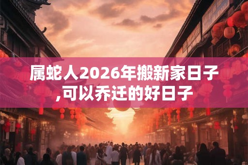属蛇人2026年搬新家日子,可以乔迁的好日子