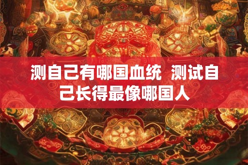 测自己有哪国血统  测试自己长得最像哪国人