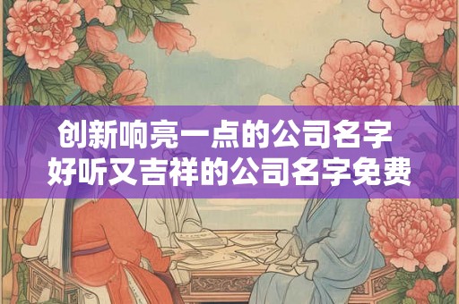 创新响亮一点的公司名字 好听又吉祥的公司名字免费 创新响亮一点的公司名字 好听又吉祥的公司名字免费