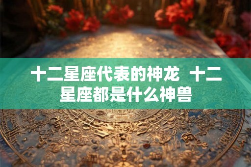 十二星座代表的神龙 十二星座都是什么神兽 十二星座代表的神龙 十二星座都是什么神兽