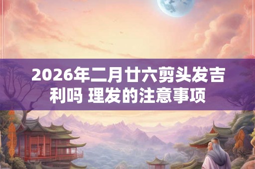 2026年二月廿六剪头发吉利吗 理发的注意事项