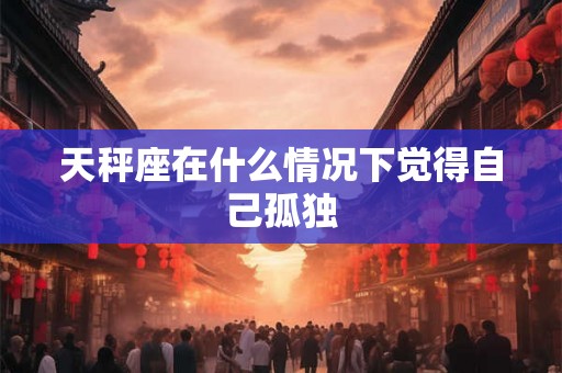 天秤座在什么情况下觉得自己孤独 天秤座在什么情况下觉得自己孤独