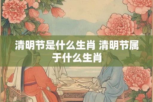 清明节是什么生肖 清明节属于什么生肖