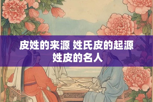 皮姓的来源 姓氏皮的起源 姓皮的名人