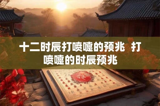 十二时辰打喷嚏的预兆  打喷嚏的时辰预兆