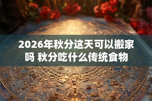 2026年秋分这天可以搬家吗 秋分吃什么传统食物