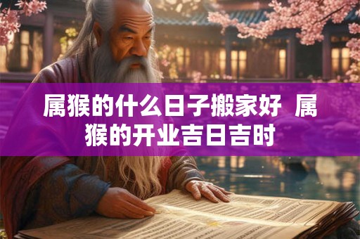 属猴的什么日子搬家好 属猴的开业吉日吉时 属猴的什么日子搬家好 属猴的开业吉日吉时