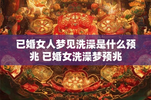 已婚女人梦见洗澡是什么预兆 已婚女洗澡梦预兆 已婚女人梦见洗澡是什么预兆 已婚女洗澡梦预兆