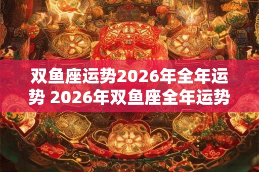 双鱼座运势2026年全年运势 2026年双鱼座全年运势如何 双鱼座运势2026年全年运势 2026年双鱼座全年运势如何