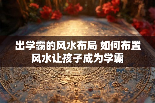 出学霸的风水布局 如何布置风水让孩子成为学霸